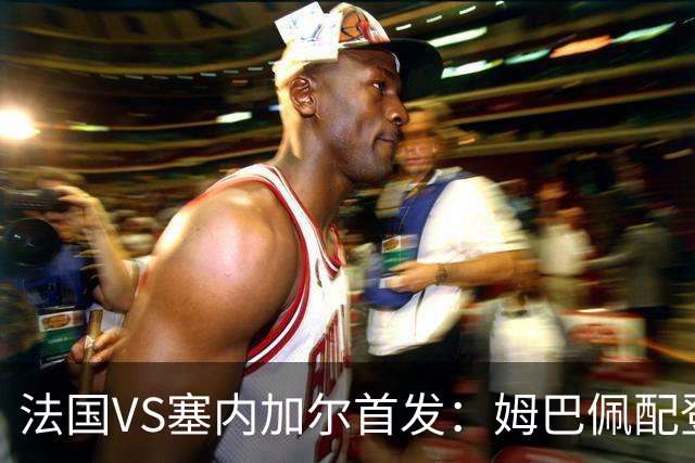 法国VS塞内加尔首发：姆巴佩配登贝莱 奥利塞搭档杜埃