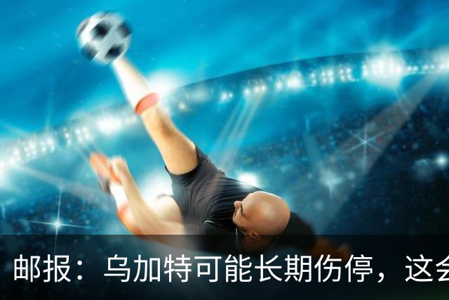 邮报：乌加特可能长期伤停，这会影响曼联今夏的转会运作