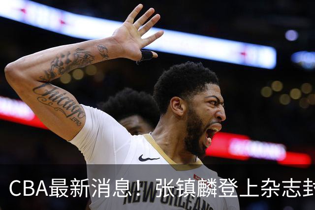 CBA最新消息！张镇麟登上杂志封面，山东欲内外线补强，广厦续约两大锋线
